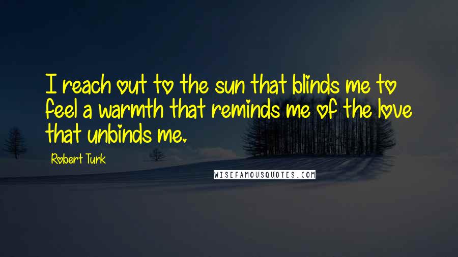 Robert Turk Quotes: I reach out to the sun that blinds me to feel a warmth that reminds me of the love that unbinds me.