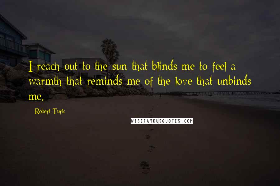 Robert Turk Quotes: I reach out to the sun that blinds me to feel a warmth that reminds me of the love that unbinds me.