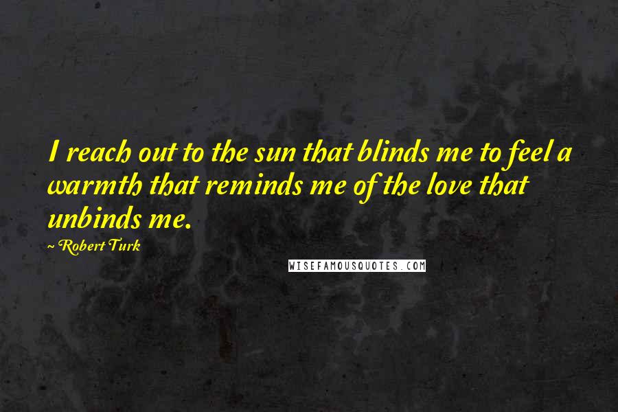 Robert Turk Quotes: I reach out to the sun that blinds me to feel a warmth that reminds me of the love that unbinds me.
