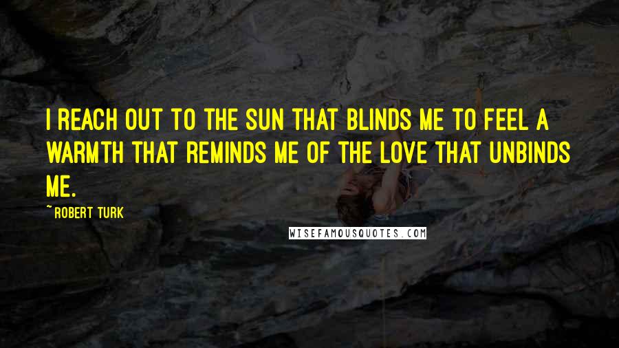 Robert Turk Quotes: I reach out to the sun that blinds me to feel a warmth that reminds me of the love that unbinds me.