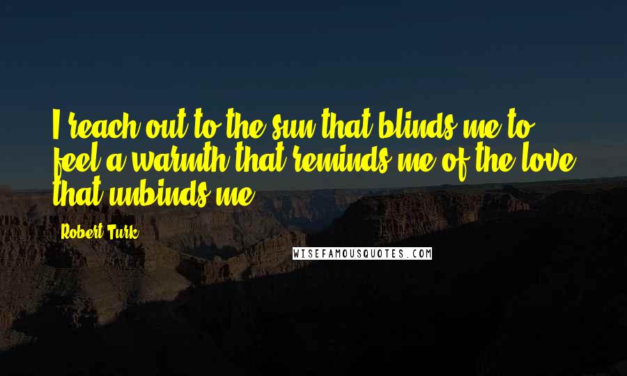 Robert Turk Quotes: I reach out to the sun that blinds me to feel a warmth that reminds me of the love that unbinds me.