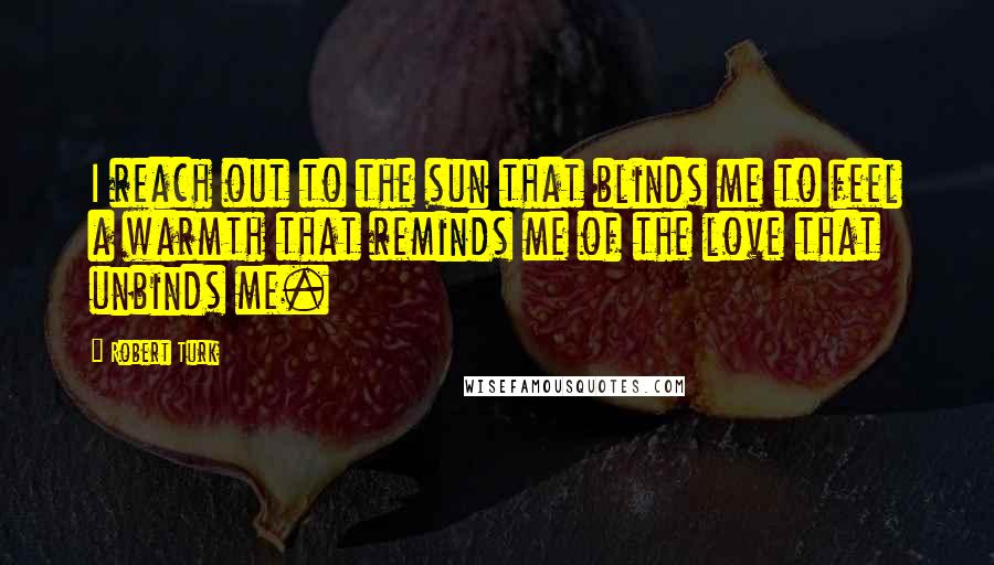 Robert Turk Quotes: I reach out to the sun that blinds me to feel a warmth that reminds me of the love that unbinds me.