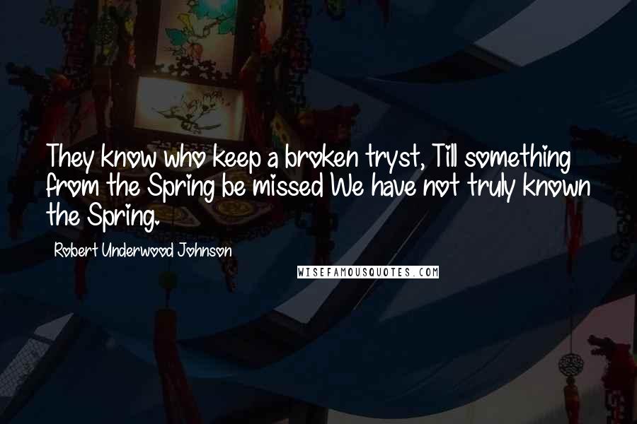 Robert Underwood Johnson Quotes: They know who keep a broken tryst, Till something from the Spring be missed We have not truly known the Spring.