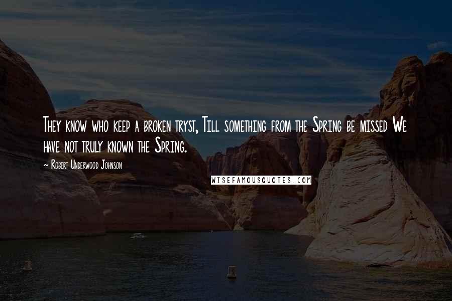 Robert Underwood Johnson Quotes: They know who keep a broken tryst, Till something from the Spring be missed We have not truly known the Spring.