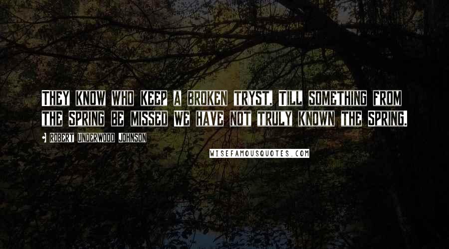 Robert Underwood Johnson Quotes: They know who keep a broken tryst, Till something from the Spring be missed We have not truly known the Spring.