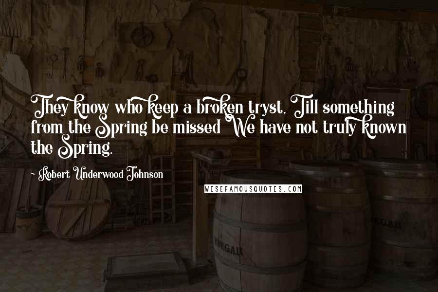 Robert Underwood Johnson Quotes: They know who keep a broken tryst, Till something from the Spring be missed We have not truly known the Spring.