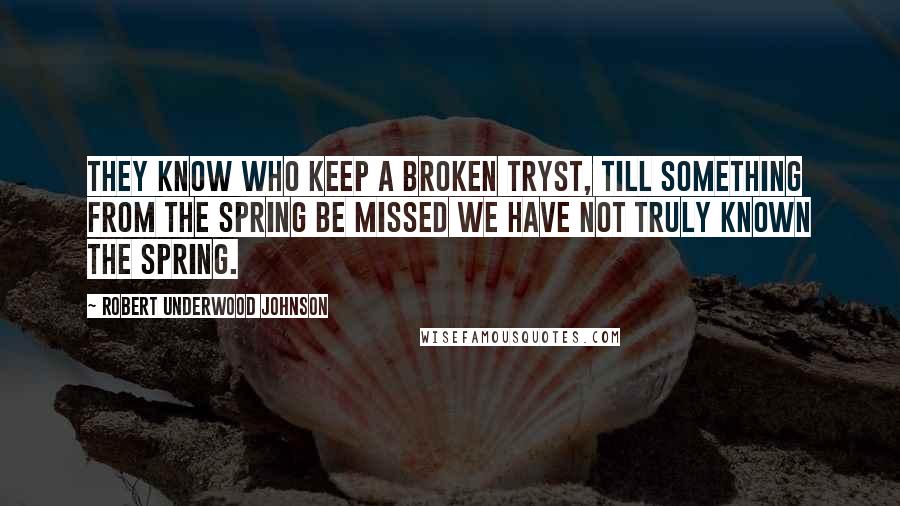 Robert Underwood Johnson Quotes: They know who keep a broken tryst, Till something from the Spring be missed We have not truly known the Spring.