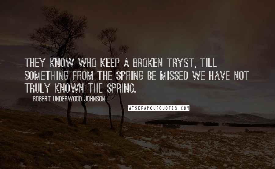 Robert Underwood Johnson Quotes: They know who keep a broken tryst, Till something from the Spring be missed We have not truly known the Spring.