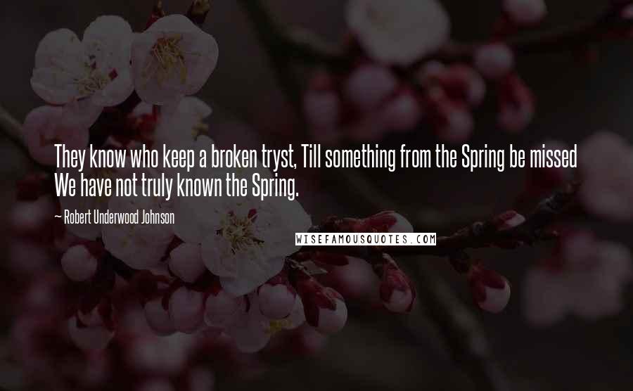 Robert Underwood Johnson Quotes: They know who keep a broken tryst, Till something from the Spring be missed We have not truly known the Spring.