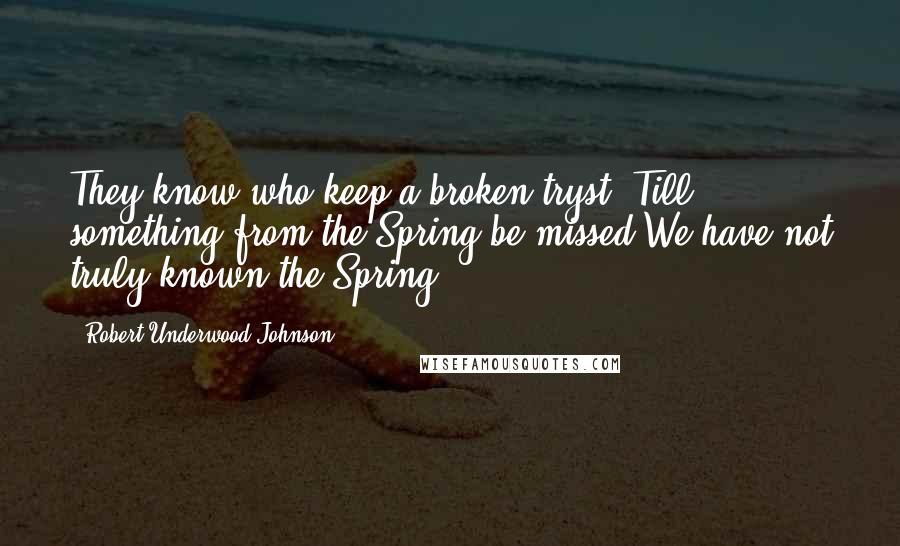Robert Underwood Johnson Quotes: They know who keep a broken tryst, Till something from the Spring be missed We have not truly known the Spring.