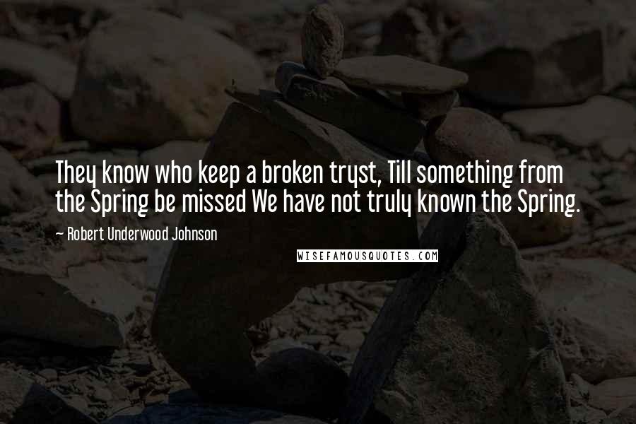 Robert Underwood Johnson Quotes: They know who keep a broken tryst, Till something from the Spring be missed We have not truly known the Spring.