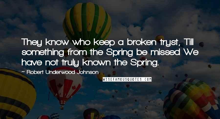 Robert Underwood Johnson Quotes: They know who keep a broken tryst, Till something from the Spring be missed We have not truly known the Spring.