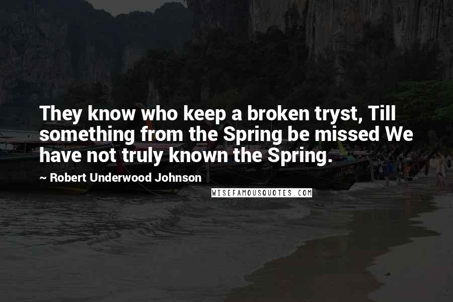 Robert Underwood Johnson Quotes: They know who keep a broken tryst, Till something from the Spring be missed We have not truly known the Spring.