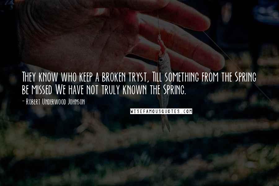 Robert Underwood Johnson Quotes: They know who keep a broken tryst, Till something from the Spring be missed We have not truly known the Spring.