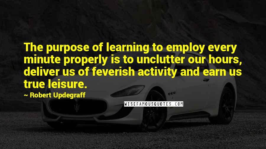 Robert Updegraff Quotes: The purpose of learning to employ every minute properly is to unclutter our hours, deliver us of feverish activity and earn us true leisure.