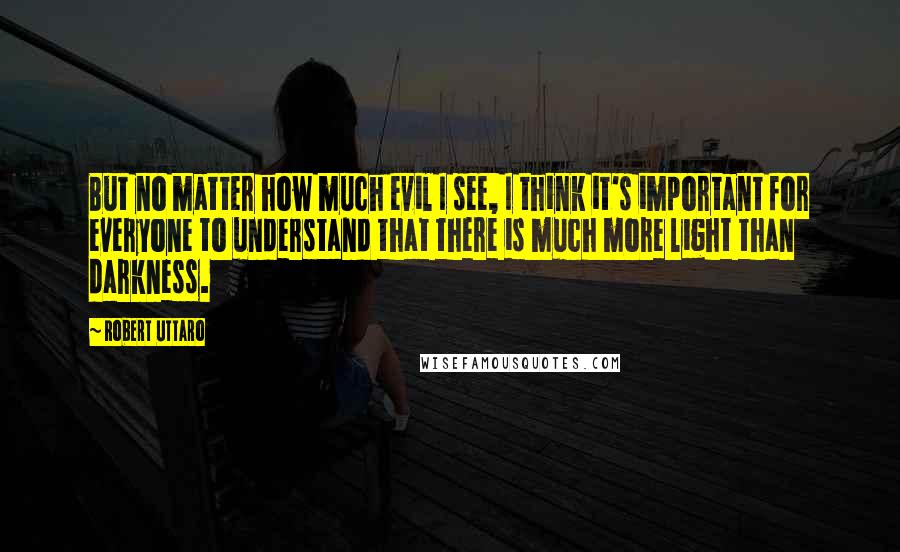 Robert Uttaro Quotes: But no matter how much evil I see, I think it's important for everyone to understand that there is much more light than darkness.