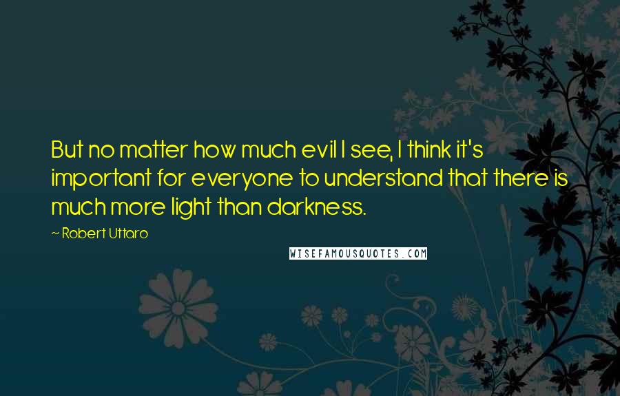 Robert Uttaro Quotes: But no matter how much evil I see, I think it's important for everyone to understand that there is much more light than darkness.