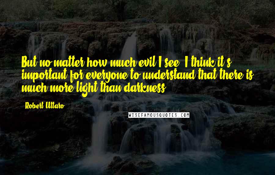 Robert Uttaro Quotes: But no matter how much evil I see, I think it's important for everyone to understand that there is much more light than darkness.