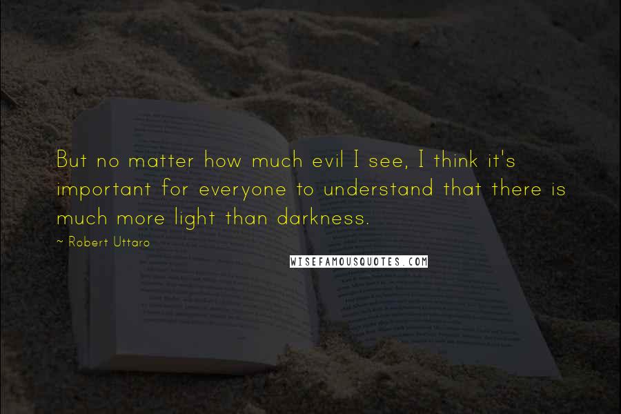 Robert Uttaro Quotes: But no matter how much evil I see, I think it's important for everyone to understand that there is much more light than darkness.