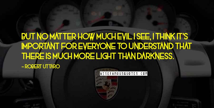 Robert Uttaro Quotes: But no matter how much evil I see, I think it's important for everyone to understand that there is much more light than darkness.