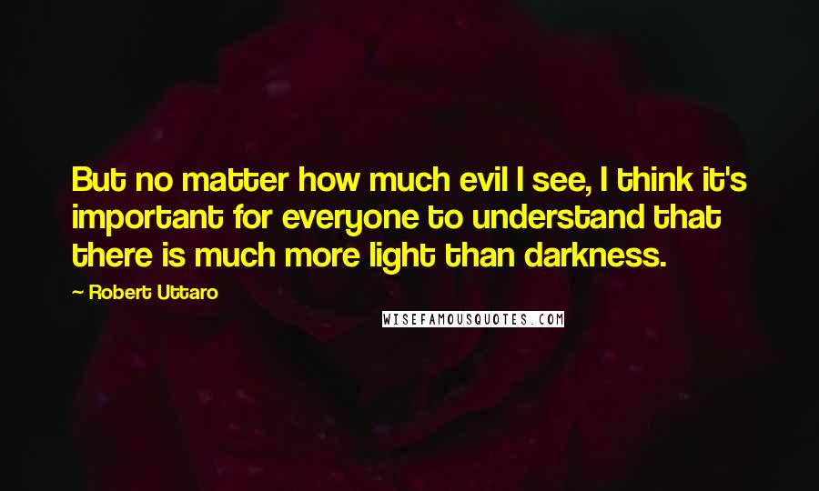 Robert Uttaro Quotes: But no matter how much evil I see, I think it's important for everyone to understand that there is much more light than darkness.