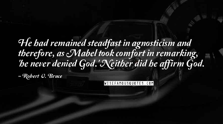 Robert V. Bruce Quotes: He had remained steadfast in agnosticism and therefore, as Mabel took comfort in remarking, 'he never denied God.' Neither did he affirm God.