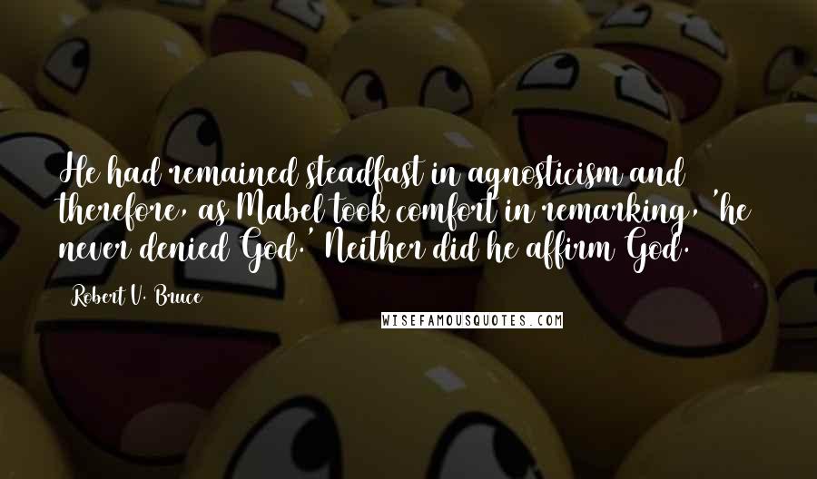 Robert V. Bruce Quotes: He had remained steadfast in agnosticism and therefore, as Mabel took comfort in remarking, 'he never denied God.' Neither did he affirm God.