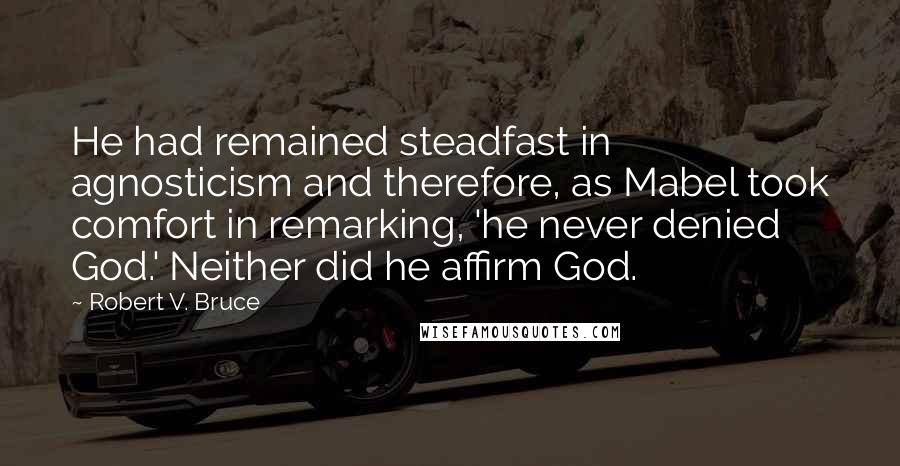 Robert V. Bruce Quotes: He had remained steadfast in agnosticism and therefore, as Mabel took comfort in remarking, 'he never denied God.' Neither did he affirm God.