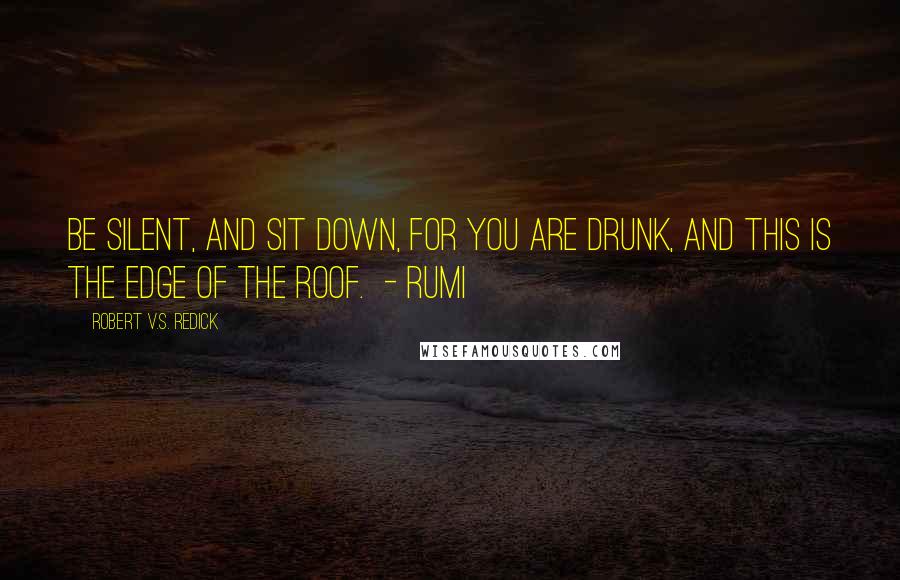 Robert V.S. Redick Quotes: Be silent, and sit down, for you are drunk, and this is the edge of the roof.  - RUMI