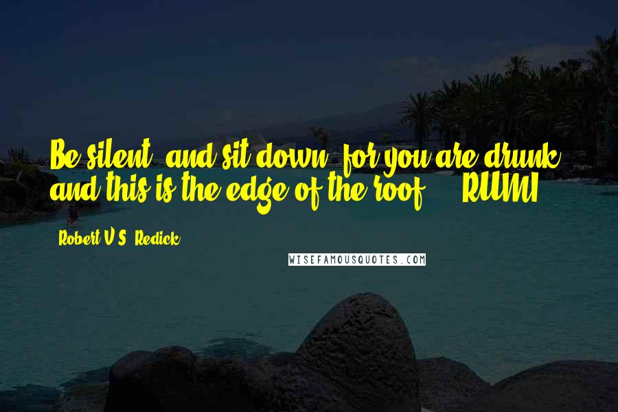 Robert V.S. Redick Quotes: Be silent, and sit down, for you are drunk, and this is the edge of the roof.  - RUMI
