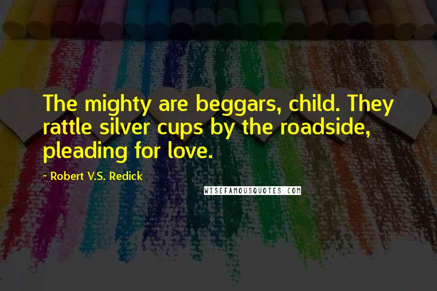 Robert V.S. Redick Quotes: The mighty are beggars, child. They rattle silver cups by the roadside, pleading for love.