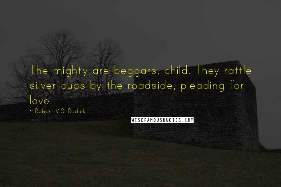 Robert V.S. Redick Quotes: The mighty are beggars, child. They rattle silver cups by the roadside, pleading for love.