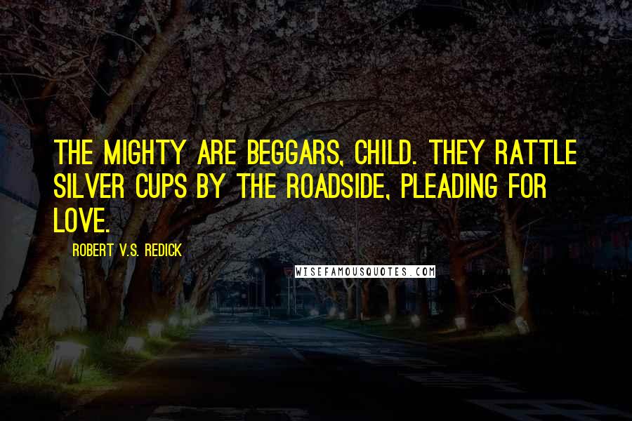 Robert V.S. Redick Quotes: The mighty are beggars, child. They rattle silver cups by the roadside, pleading for love.