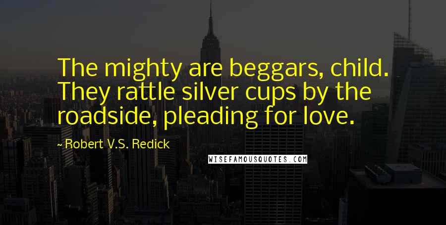 Robert V.S. Redick Quotes: The mighty are beggars, child. They rattle silver cups by the roadside, pleading for love.