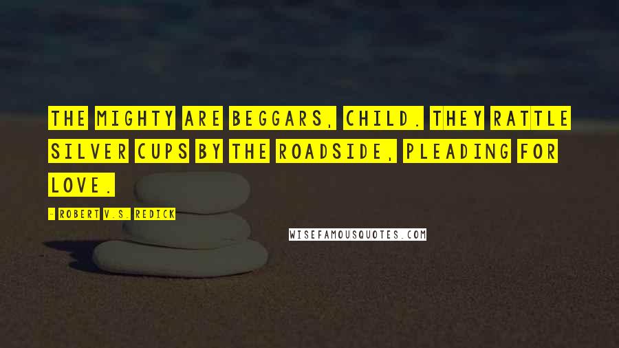 Robert V.S. Redick Quotes: The mighty are beggars, child. They rattle silver cups by the roadside, pleading for love.