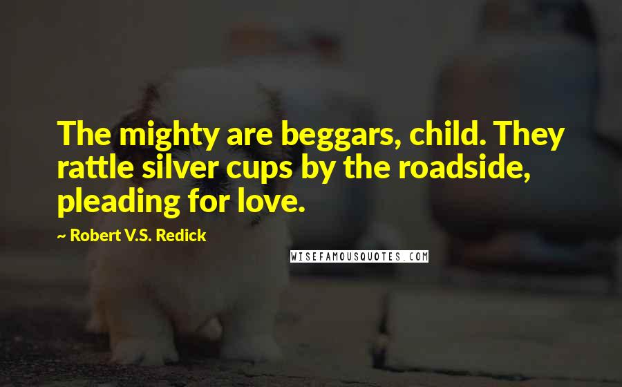 Robert V.S. Redick Quotes: The mighty are beggars, child. They rattle silver cups by the roadside, pleading for love.