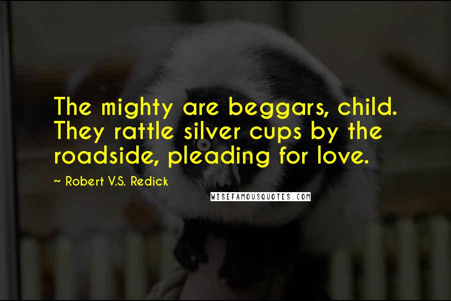 Robert V.S. Redick Quotes: The mighty are beggars, child. They rattle silver cups by the roadside, pleading for love.