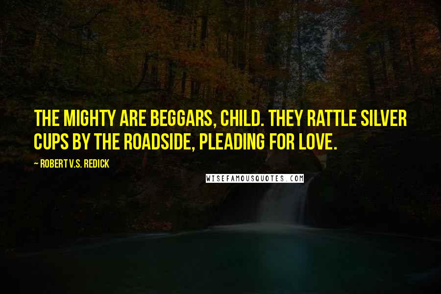 Robert V.S. Redick Quotes: The mighty are beggars, child. They rattle silver cups by the roadside, pleading for love.