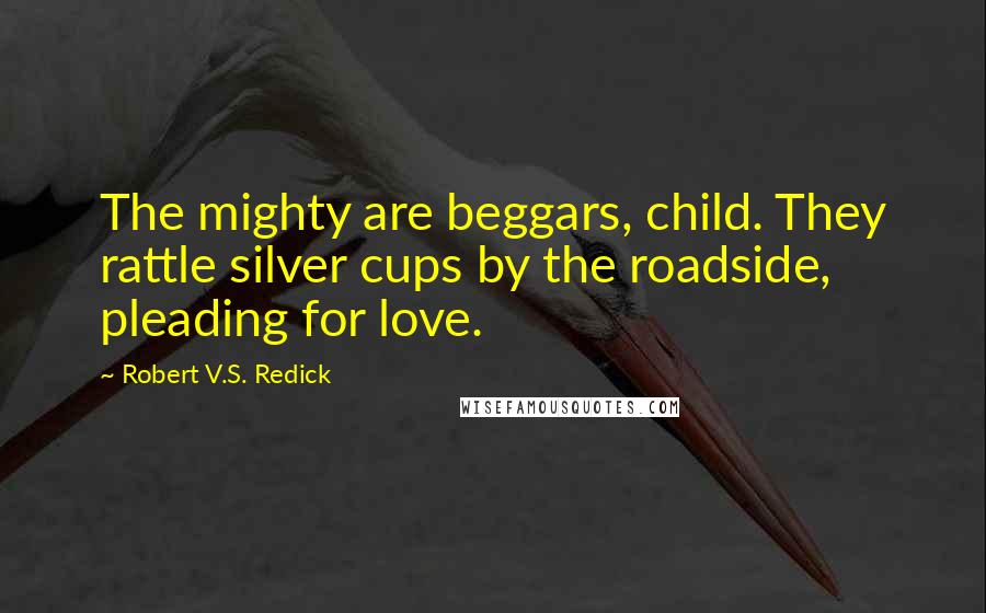 Robert V.S. Redick Quotes: The mighty are beggars, child. They rattle silver cups by the roadside, pleading for love.