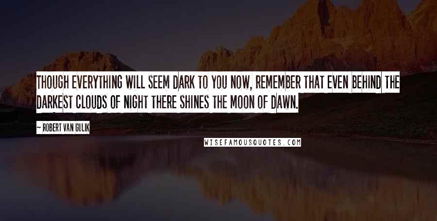 Robert Van Gulik Quotes: Though everything will seem dark to you now, remember that even behind the darkest clouds of night there shines the moon of dawn.