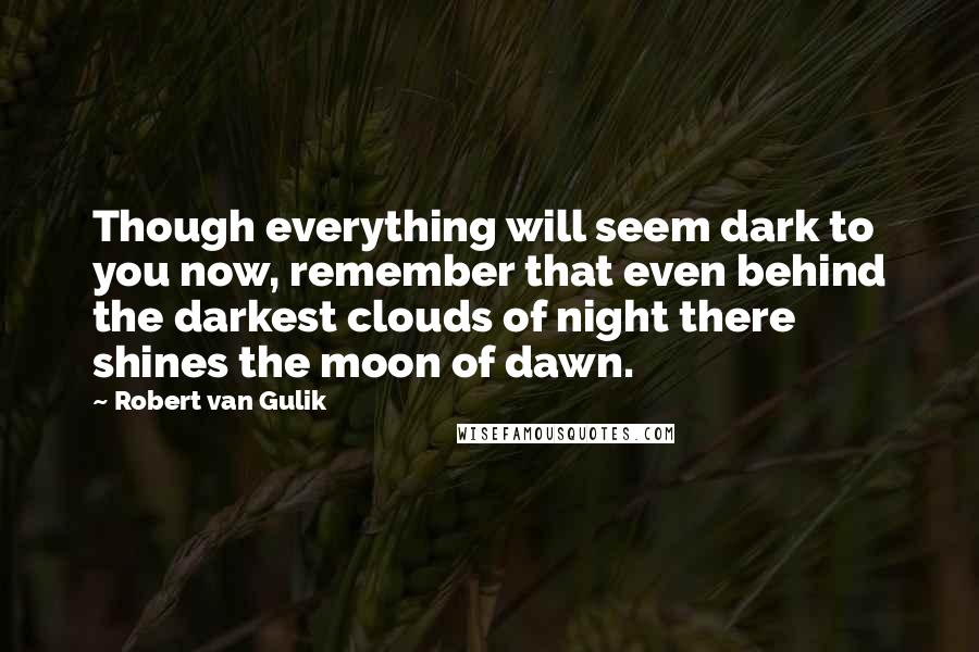 Robert Van Gulik Quotes: Though everything will seem dark to you now, remember that even behind the darkest clouds of night there shines the moon of dawn.