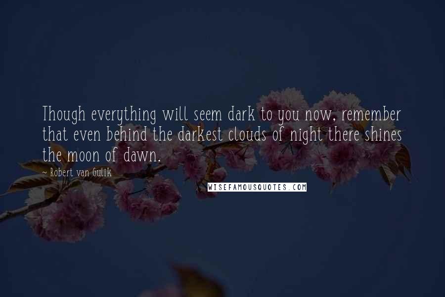 Robert Van Gulik Quotes: Though everything will seem dark to you now, remember that even behind the darkest clouds of night there shines the moon of dawn.