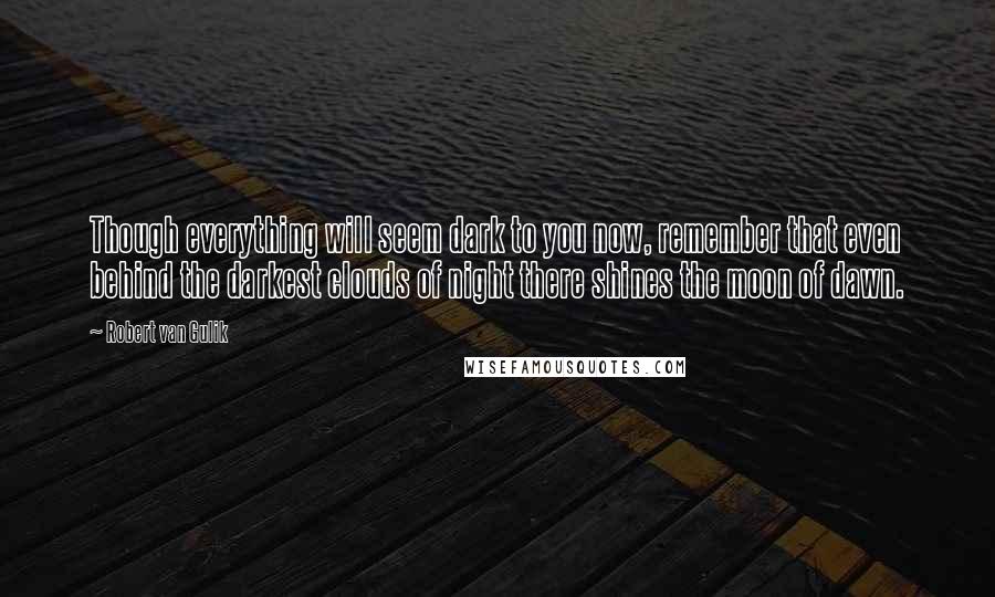 Robert Van Gulik Quotes: Though everything will seem dark to you now, remember that even behind the darkest clouds of night there shines the moon of dawn.