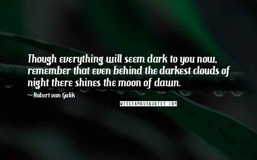 Robert Van Gulik Quotes: Though everything will seem dark to you now, remember that even behind the darkest clouds of night there shines the moon of dawn.