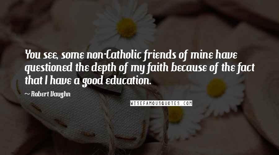 Robert Vaughn Quotes: You see, some non-Catholic friends of mine have questioned the depth of my faith because of the fact that I have a good education.