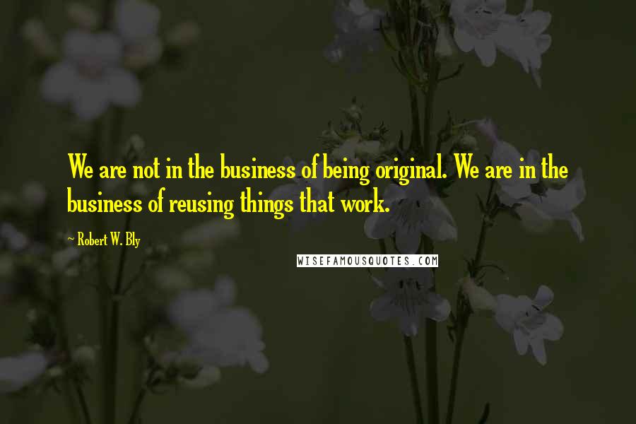 Robert W. Bly Quotes: We are not in the business of being original. We are in the business of reusing things that work.