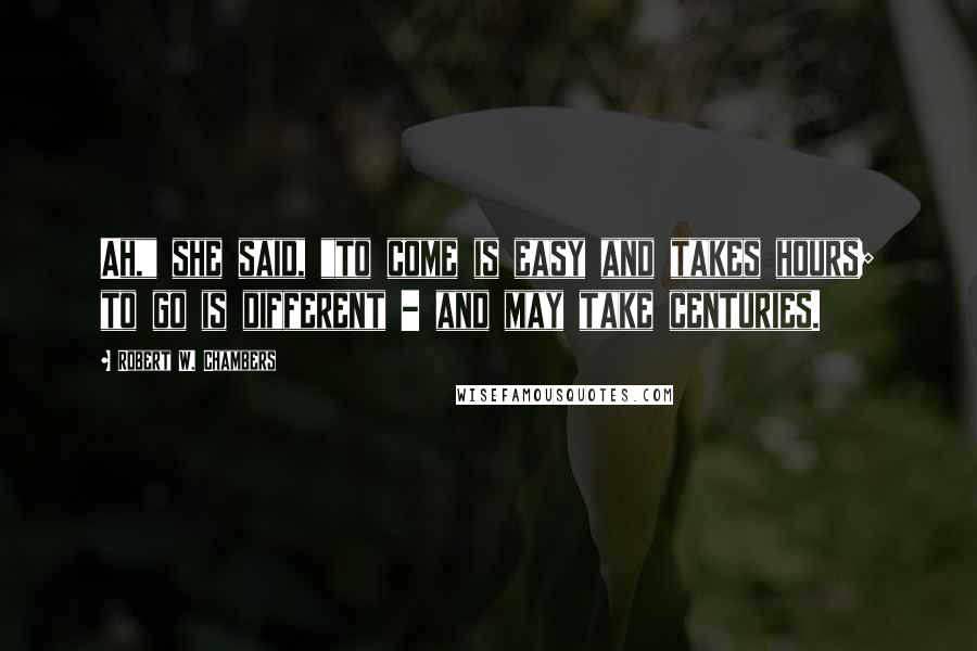 Robert W. Chambers Quotes: Ah," she said, "to come is easy and takes hours; to go is different - and may take centuries.