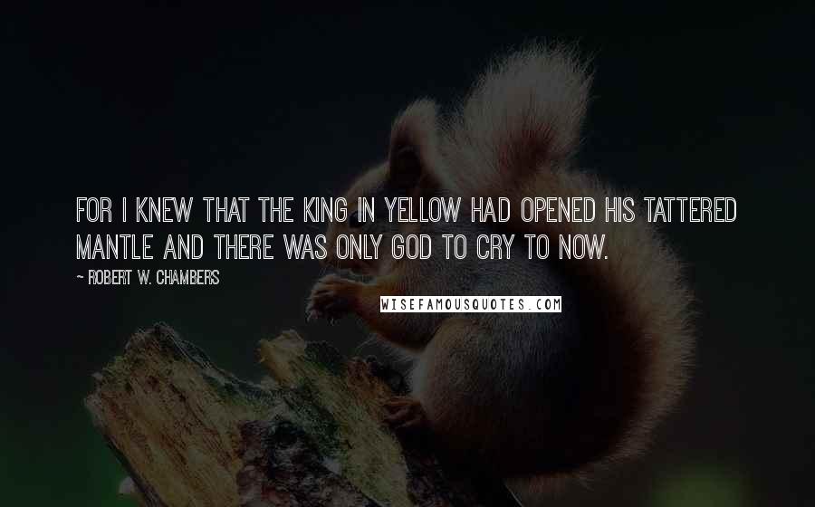 Robert W. Chambers Quotes: For I knew that the King in Yellow had opened his tattered mantle and there was only God to cry to now.