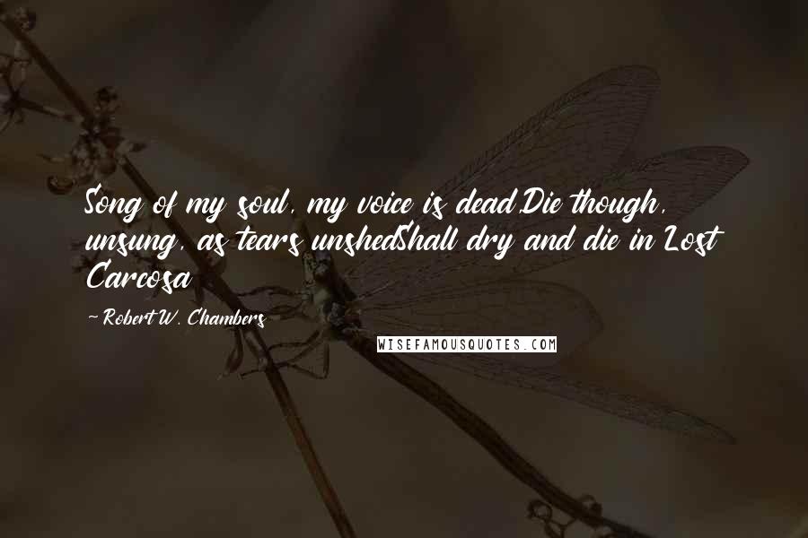 Robert W. Chambers Quotes: Song of my soul, my voice is dead,Die though, unsung, as tears unshedShall dry and die in Lost Carcosa