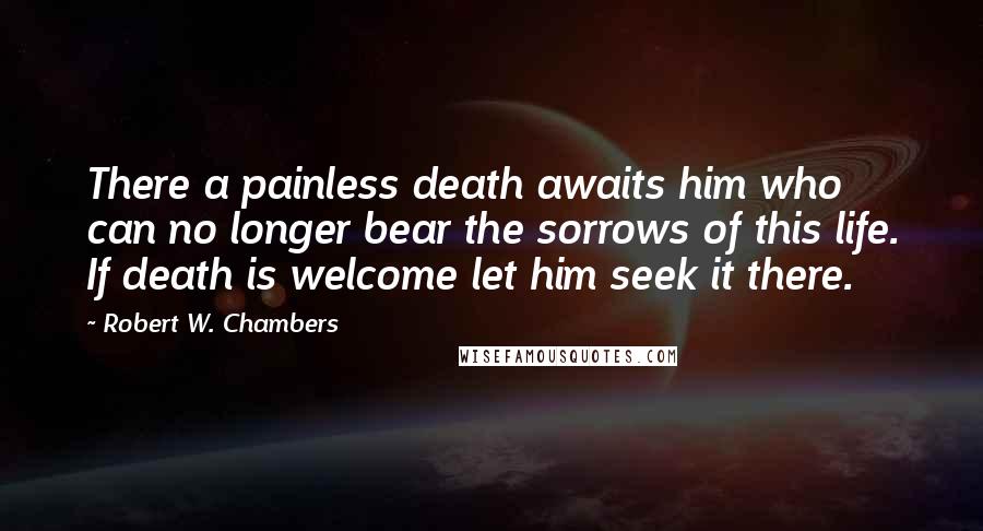 Robert W. Chambers Quotes: There a painless death awaits him who can no longer bear the sorrows of this life. If death is welcome let him seek it there.